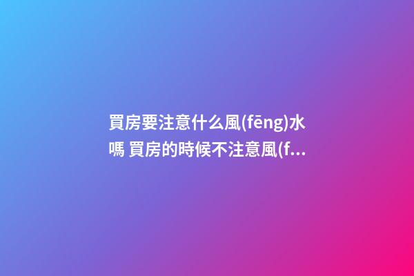 買房要注意什么風(fēng)水嗎 買房的時候不注意風(fēng)水后悔自己